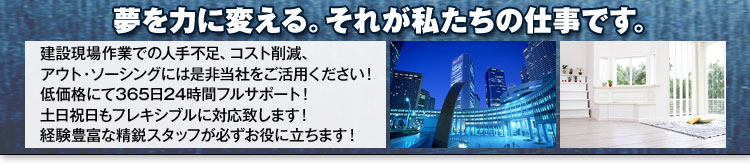 夢を力に変える。それが私たちの仕事です。　建設現場作業での人手不足、コスト削減、アウト・ソーシングには是非当社をご活用ください！　低価格にて365日24時間フルサポート！　土日祝日もフレキシブルに対応致します！　経験豊富な精鋭スタッフが必ずお役に立ちます！